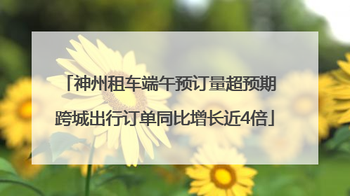 神州租车端午预订量超预期 跨城出行订单同比增长近4倍